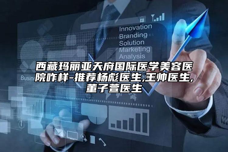 西藏玛丽亚天府国际医学美容医院咋样-推荐杨彪医生,王帅医生,董子萱医生