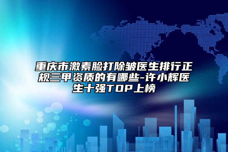 重庆市激素脸打除皱医生排行正规三甲资质的有哪些-许小辉医生十强TOP上榜
