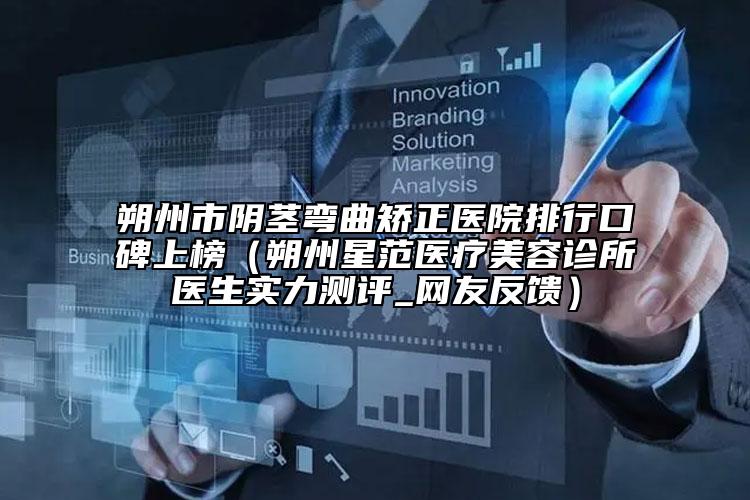 朔州市阴茎弯曲矫正医院排行口碑上榜（朔州星范医疗美容诊所医生实力测评_网友反馈）