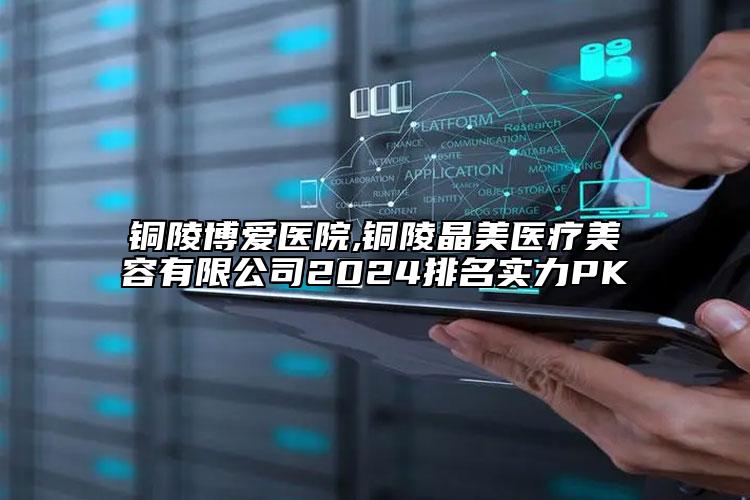 铜陵博爱医院,铜陵晶美医疗美容有限公司2024排名实力PK