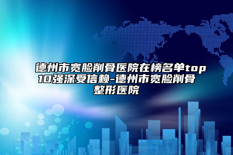 德州市宽脸削骨医院在榜名单top10强深受信赖-德州市宽脸削骨整形医院