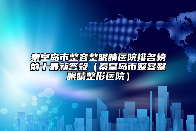 秦皇岛市整容整眼睛医院排名榜前十最新答疑（秦皇岛市整容整眼睛整形医院）