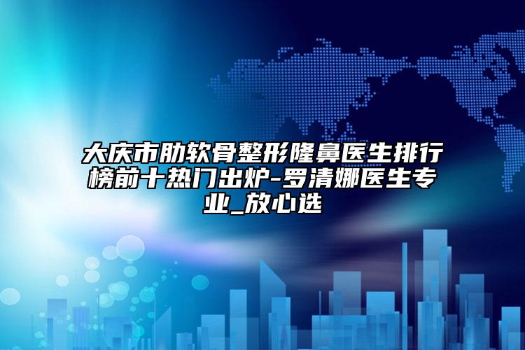 大庆市肋软骨整形隆鼻医生排行榜前十热门出炉-罗清娜医生专业_放心选