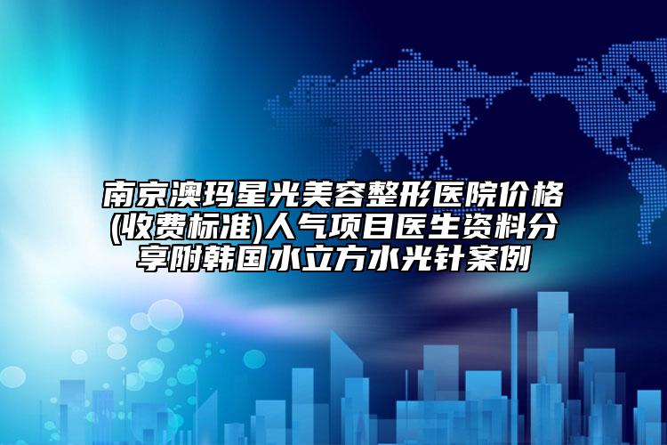 南京澳玛星光美容整形医院价格(收费标准)人气项目医生资料分享附韩国水立方水光针案例