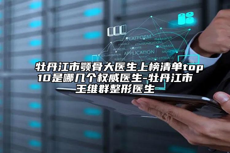 牡丹江市颚骨大医生上榜清单top10是哪几个权威医生-牡丹江市王维群整形医生