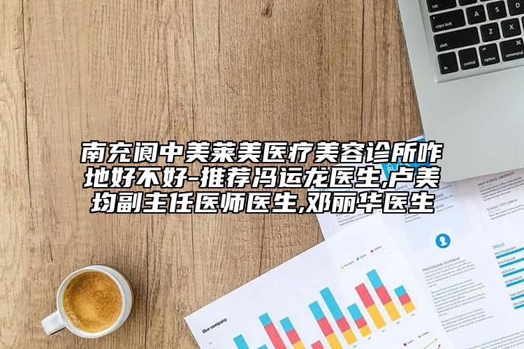 南充阆中美莱美医疗美容诊所咋地好不好-推荐冯运龙医生,卢美均副主任医师医生,邓丽华医生