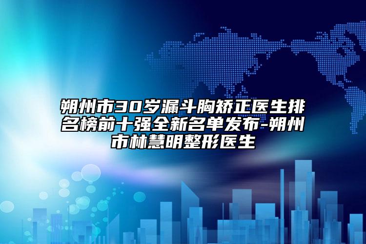 朔州市30岁漏斗胸矫正医生排名榜前十强全新名单发布-朔州市林慧明整形医生