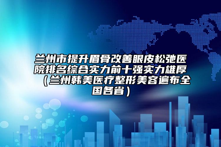 兰州市提升眉骨改善眼皮松弛医院排名综合实力前十强实力雄厚（兰州韩美医疗整形美容遍布全国各省）