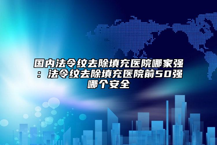 国内法令纹去除填充医院哪家强：法令纹去除填充医院前50强哪个安全