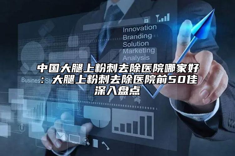 中国大腿上粉刺去除医院哪家好：大腿上粉刺去除医院前50佳深入盘点