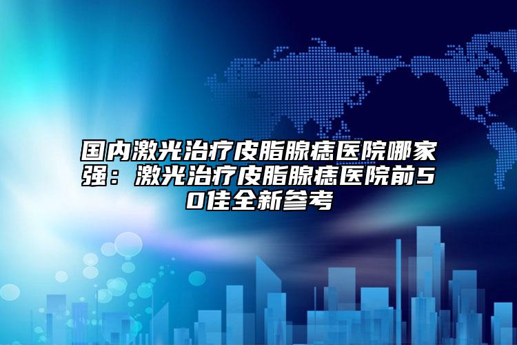 国内激光治疗皮脂腺痣医院哪家强：激光治疗皮脂腺痣医院前50佳全新参考