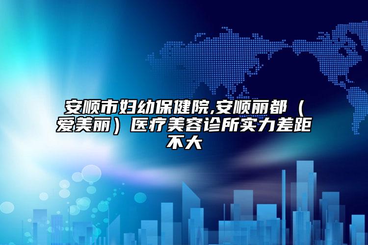 安顺市妇幼保健院,安顺丽都（爱美丽）医疗美容诊所实力差距不大