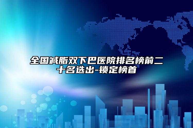 全国减脂双下巴医院排名榜前二十名选出-锁定榜首