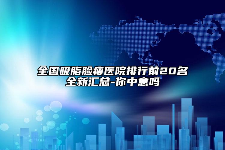 全国吸脂脸瘦医院排行前20名全新汇总-你中意吗