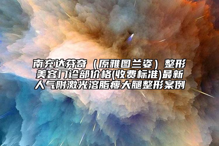 南充达芬奇（原雅图兰姿）整形美容门诊部价格(收费标准)最新人气附激光溶脂瘦大腿整形案例