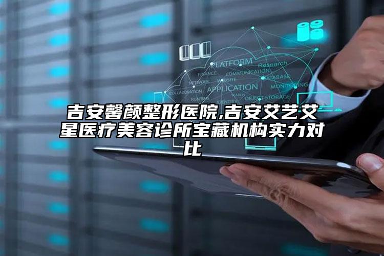 吉安馨颜整形医院,吉安艾艺艾星医疗美容诊所宝藏机构实力对比