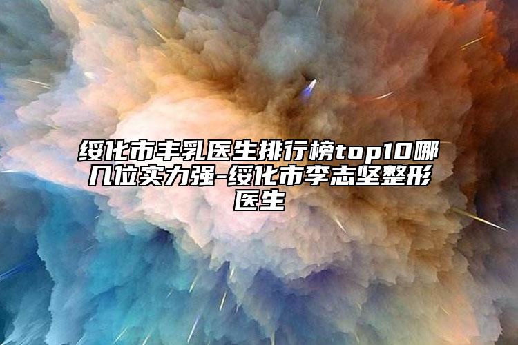 绥化市丰乳医生排行榜top10哪几位实力强-绥化市李志坚整形医生