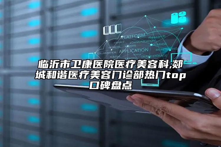 临沂市卫康医院医疗美容科,郯城和谐医疗美容门诊部热门top口碑盘点