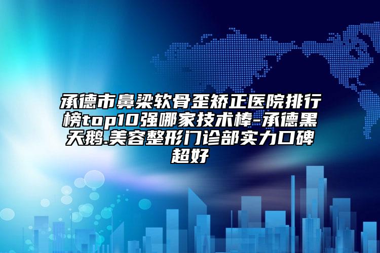 承德市鼻梁软骨歪矫正医院排行榜top10强哪家技术棒-承德黑天鹅.美容整形门诊部实力口碑超好