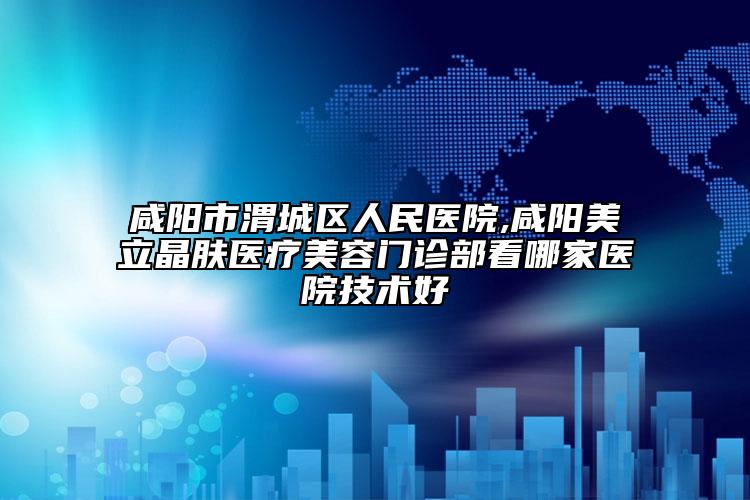 咸阳市渭城区人民医院,咸阳美立晶肤医疗美容门诊部看哪家医院技术好