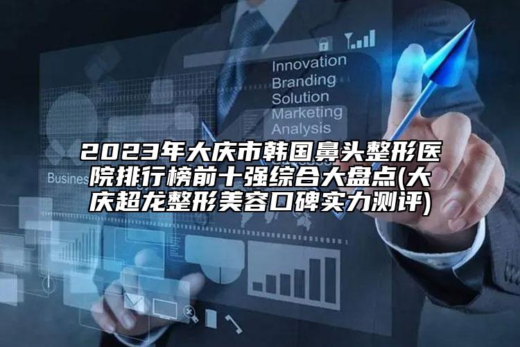 2023年大庆市韩国鼻头整形医院排行榜前十强综合大盘点(大庆超龙整形美容口碑实力测评)