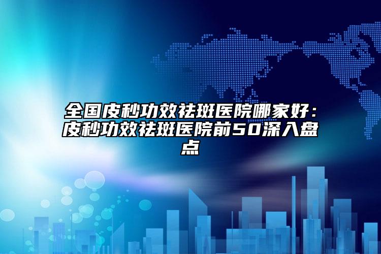 全国皮秒功效祛斑医院哪家好：皮秒功效祛斑医院前50深入盘点