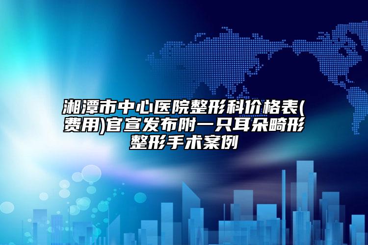 湘潭市中心医院整形科价格表(费用)官宣发布附一只耳朵畸形整形手术案例