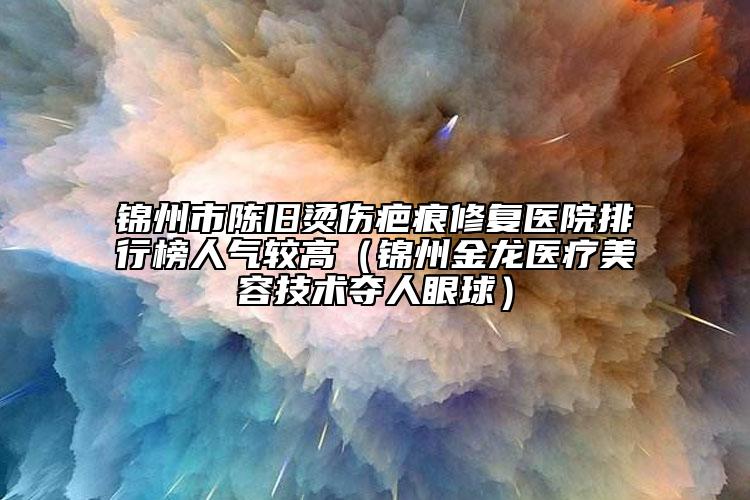 锦州市陈旧烫伤疤痕修复医院排行榜人气较高（锦州金龙医疗美容技术夺人眼球）