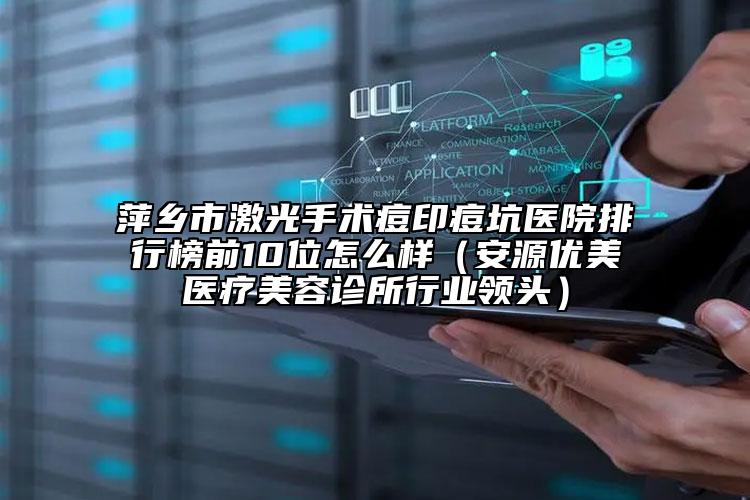 萍乡市激光手术痘印痘坑医院排行榜前10位怎么样（安源优美医疗美容诊所行业领头）