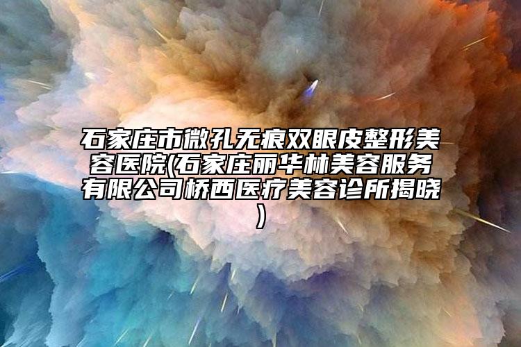 石家庄市微孔无痕双眼皮整形美容医院(石家庄丽华林美容服务有限公司桥西医疗美容诊所揭晓)