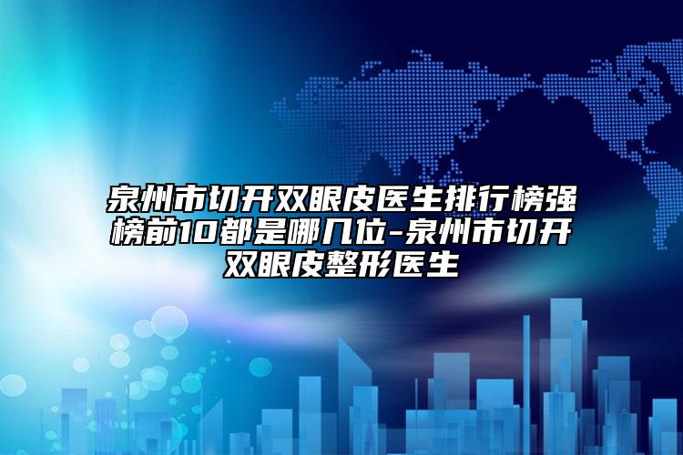 泉州市切开双眼皮医生排行榜强榜前10都是哪几位-泉州市切开双眼皮整形医生
