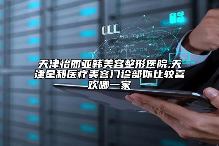 天津怡丽亚韩美容整形医院,天津星和医疗美容门诊部你比较喜欢哪一家