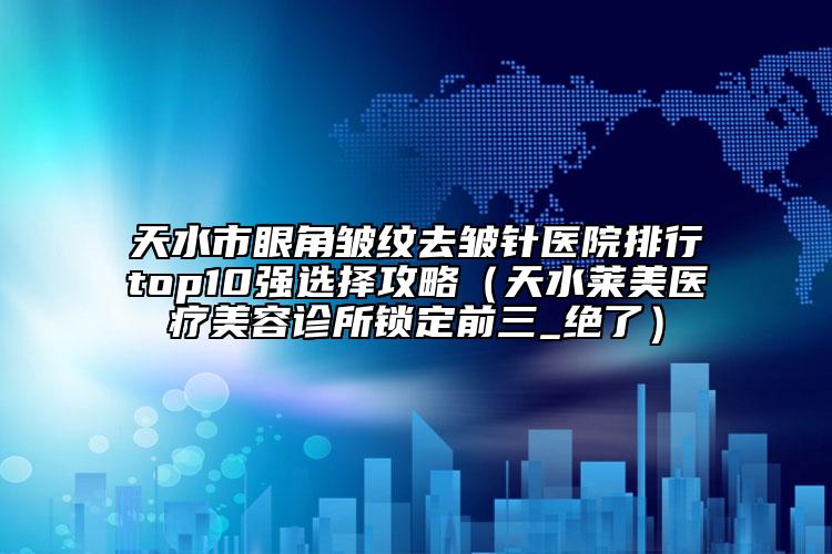 天水市眼角皱纹去皱针医院排行top10强选择攻略（天水莱美医疗美容诊所锁定前三_绝了）