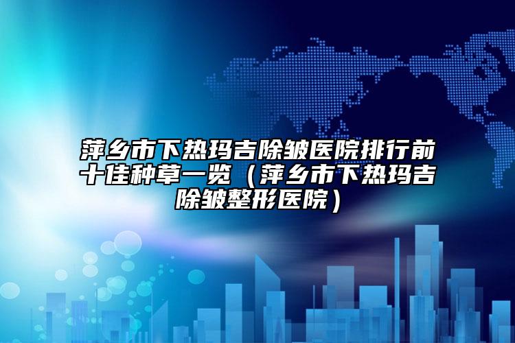 萍乡市下热玛吉除皱医院排行前十佳种草一览（萍乡市下热玛吉除皱整形医院）