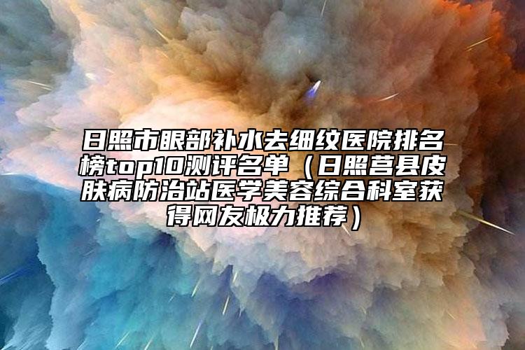 日照市眼部补水去细纹医院排名榜top10测评名单（日照莒县皮肤病防治站医学美容综合科室获得网友极力推荐）