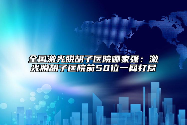 全国激光脱胡子医院哪家强：激光脱胡子医院前50位一网打尽