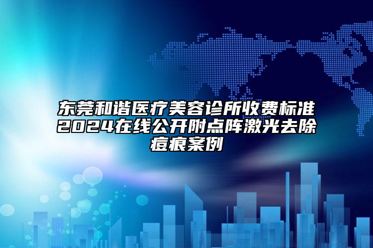 东莞和谐医疗美容诊所收费标准2024在线公开附点阵激光去除痘痕案例