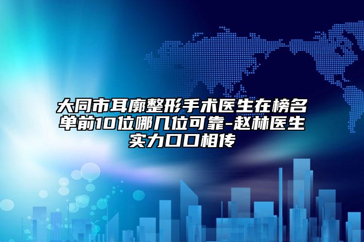 大同市耳廓整形手术医生在榜名单前10位哪几位可靠-赵林医生实力口口相传
