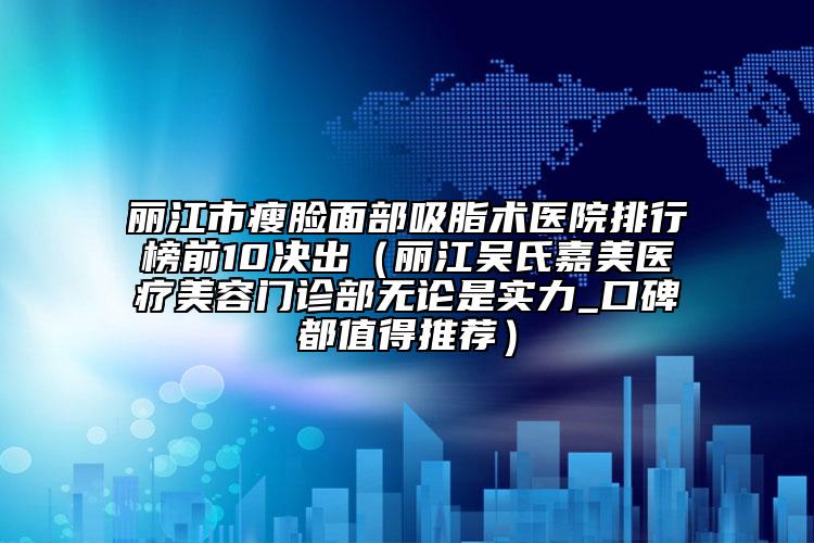 丽江市瘦脸面部吸脂术医院排行榜前10决出（丽江吴氏嘉美医疗美容门诊部无论是实力_口碑都值得推荐）