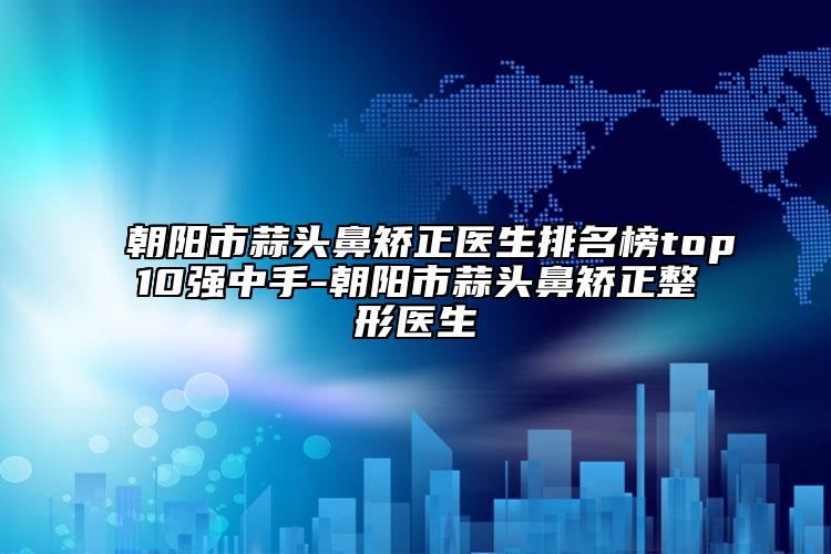 朝阳市蒜头鼻矫正医生排名榜top10强中手-朝阳市蒜头鼻矫正整形医生