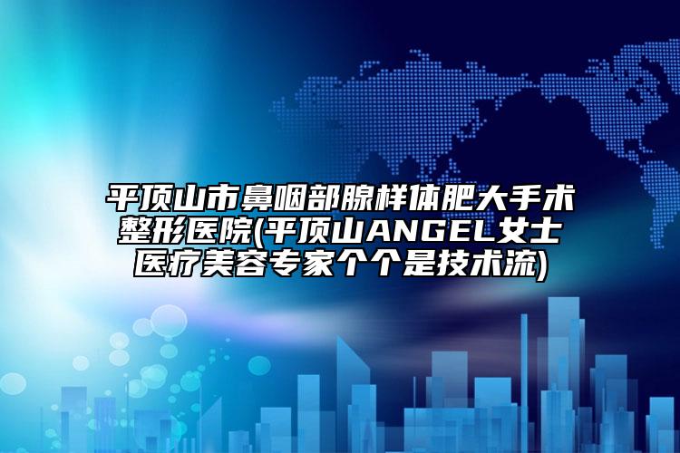 平顶山市鼻咽部腺样体肥大手术整形医院(平顶山ANGEL女士医疗美容专家个个是技术流)