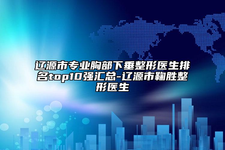 辽源市专业胸部下垂整形医生排名top10强汇总-辽源市鞠胜整形医生