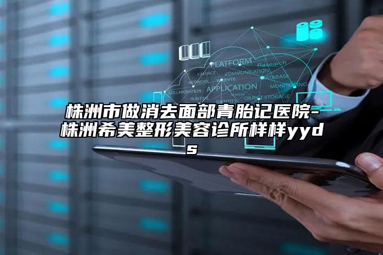 株洲市做消去面部青胎记医院-株洲希美整形美容诊所样样yyds