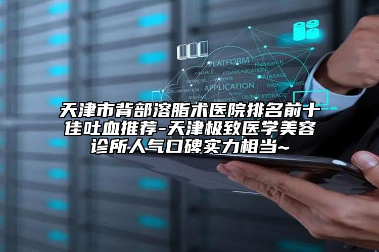 天津市背部溶脂术医院排名前十佳吐血推荐-天津极致医学美容诊所人气口碑实力相当~