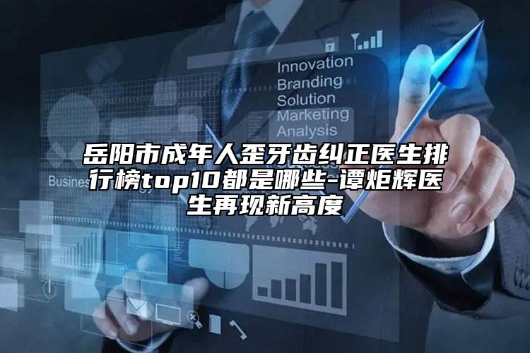 岳阳市成年人歪牙齿纠正医生排行榜top10都是哪些-谭炬辉医生再现新高度