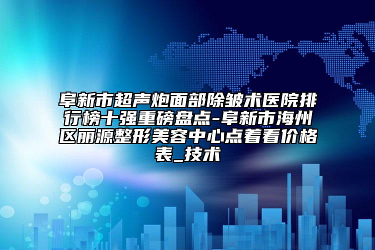 阜新市超声炮面部除皱术医院排行榜十强重磅盘点-阜新市海州区丽源整形美容中心点着看价格表_技术