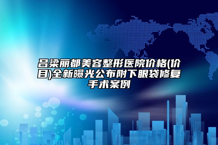 吕梁丽都美容整形医院价格(价目)全新曝光公布附下眼袋修复手术案例