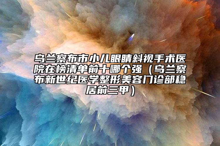 乌兰察布市小儿眼睛斜视手术医院在榜清单前十哪个强（乌兰察布新世纪医学整形美容门诊部稳居前三甲）