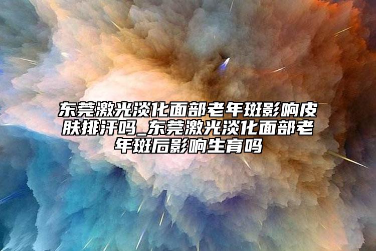 东莞激光淡化面部老年斑影响皮肤排汗吗_东莞激光淡化面部老年斑后影响生育吗