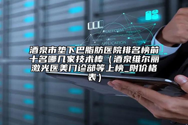 酒泉市垫下巴脂肪医院排名榜前十名哪几家技术棒（酒泉维尔丽激光医美门诊部等上榜_附价格表）